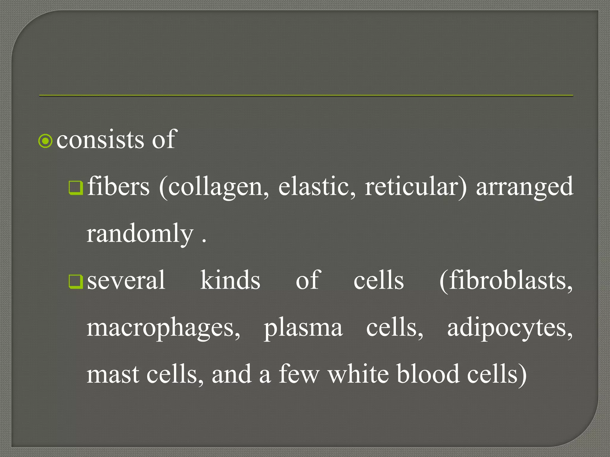 consists of
fibers (collagen, elastic, reticular) arranged
randomly .
several kinds of cells (fibroblasts,
macrophages, plasma cells, adipocytes,
mast cells, and a few white blood cells)
 