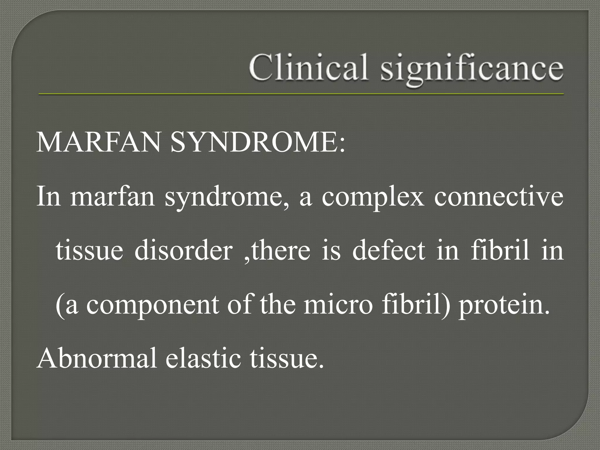 MARFAN SYNDROME:
In marfan syndrome, a complex connective
tissue disorder ,there is defect in fibril in
(a component of the micro fibril) protein.
Abnormal elastic tissue.
 