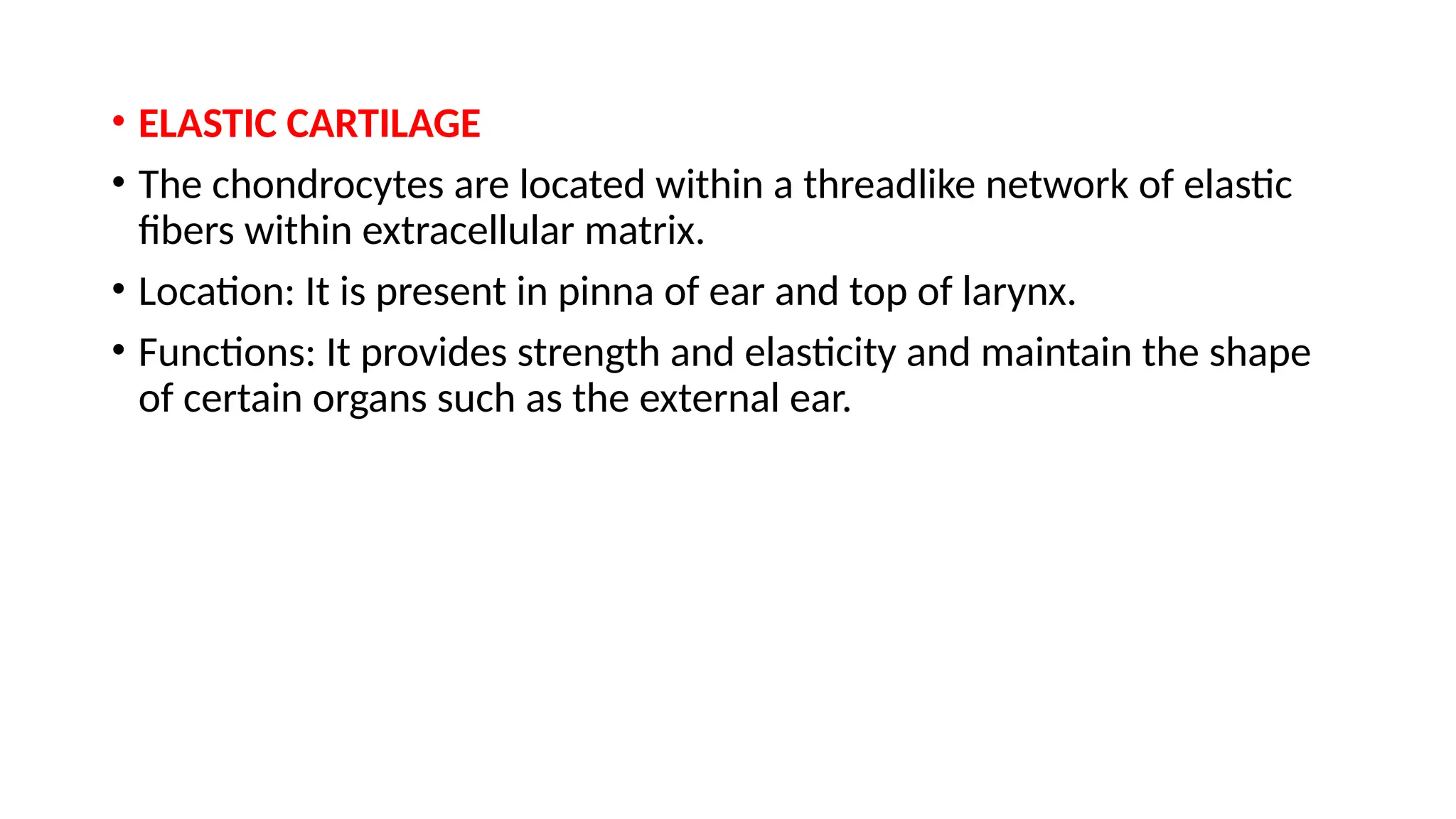 • ELASTIC CARTILAGE
• The chondrocytes are located within a threadlike network of elastic
fibers within extracellular matrix.
• Location: It is present in pinna of ear and top of larynx.
• Functions: It provides strength and elasticity and maintain the shape
of certain organs such as the external ear.
 