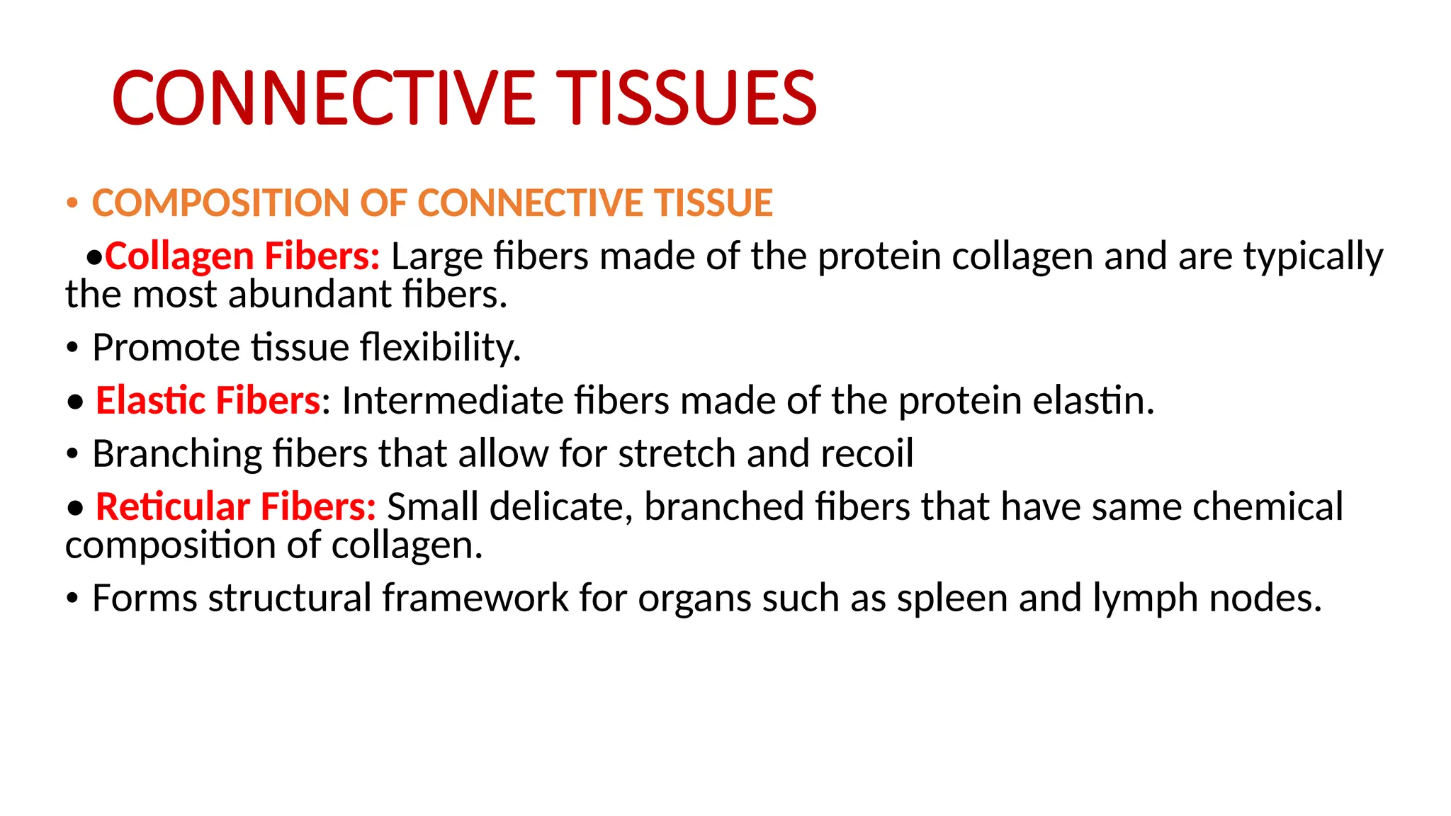 CONNECTIVE TISSUES
• COMPOSITION OF CONNECTIVE TISSUE
•Collagen Fibers: Large fibers made of the protein collagen and are typically
the most abundant fibers.
• Promote tissue flexibility.
• Elastic Fibers: Intermediate fibers made of the protein elastin.
• Branching fibers that allow for stretch and recoil
• Reticular Fibers: Small delicate, branched fibers that have same chemical
composition of collagen.
• Forms structural framework for organs such as spleen and lymph nodes.
 