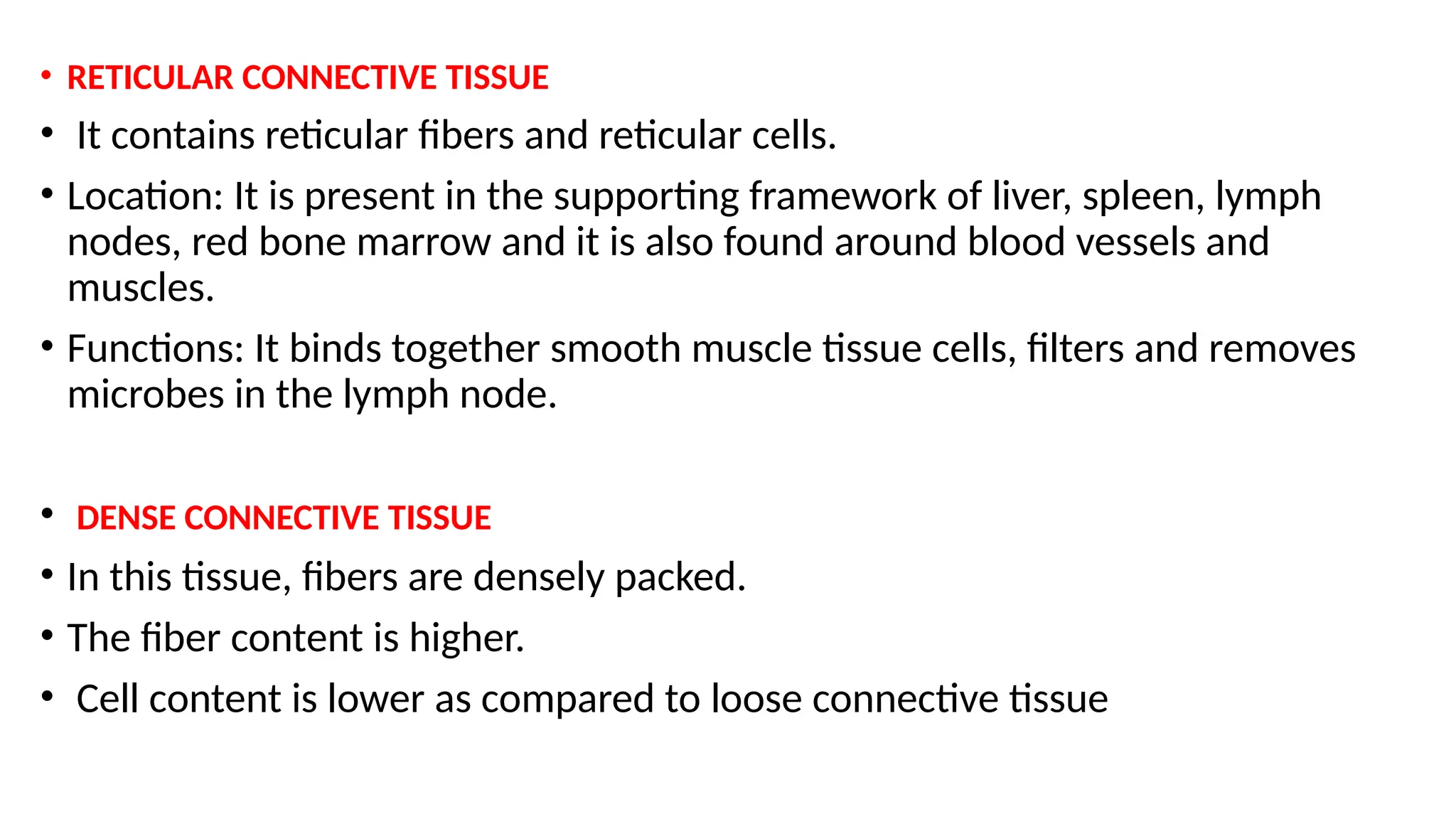 • RETICULAR CONNECTIVE TISSUE
• It contains reticular fibers and reticular cells.
• Location: It is present in the supporting framework of liver, spleen, lymph
nodes, red bone marrow and it is also found around blood vessels and
muscles.
• Functions: It binds together smooth muscle tissue cells, filters and removes
microbes in the lymph node.
• DENSE CONNECTIVE TISSUE
• In this tissue, fibers are densely packed.
• The fiber content is higher.
• Cell content is lower as compared to loose connective tissue
 