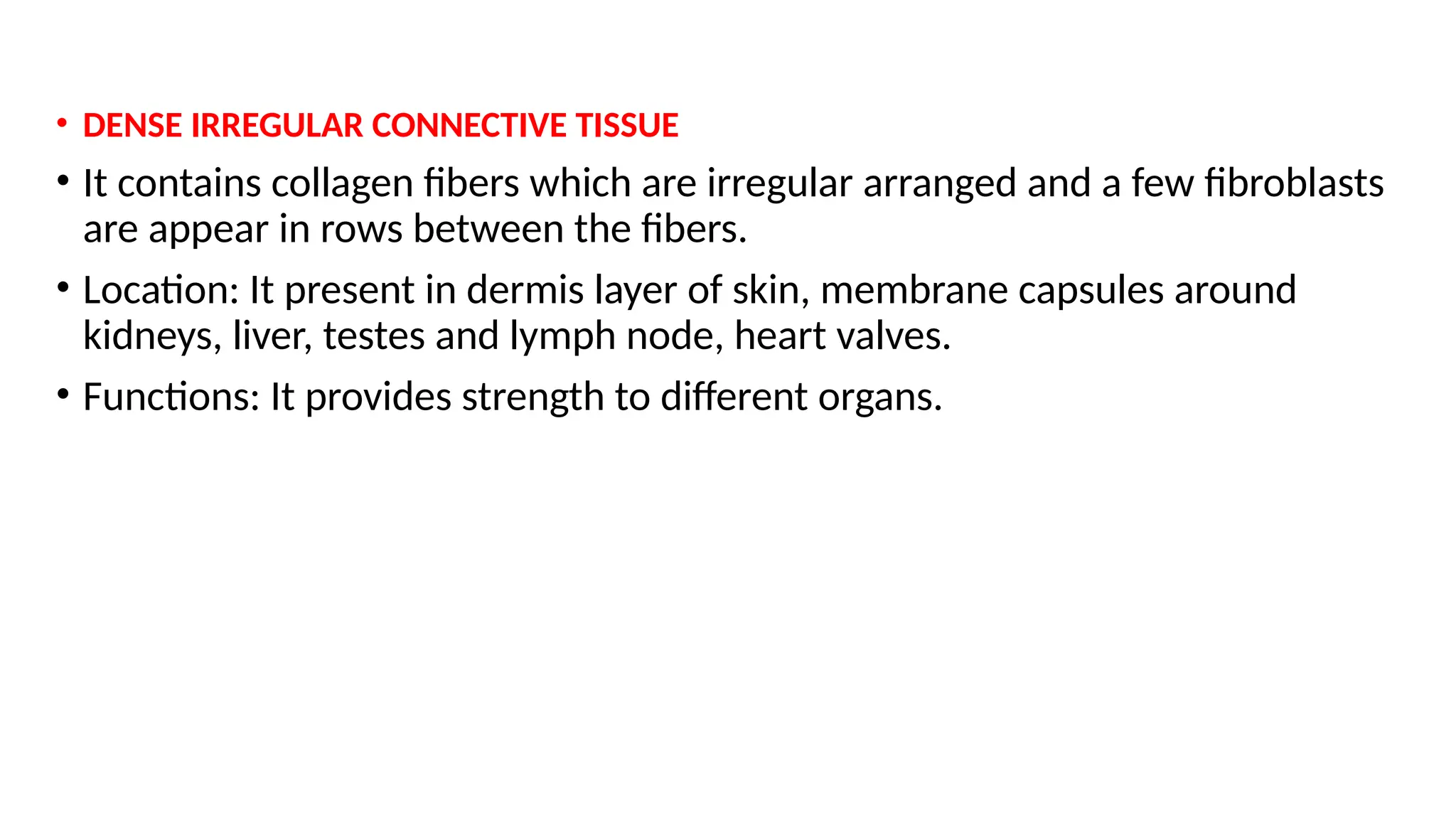 • DENSE IRREGULAR CONNECTIVE TISSUE
• It contains collagen fibers which are irregular arranged and a few fibroblasts
are appear in rows between the fibers.
• Location: It present in dermis layer of skin, membrane capsules around
kidneys, liver, testes and lymph node, heart valves.
• Functions: It provides strength to different organs.
 