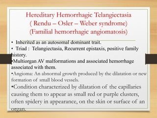 Hereditary Hemorrhagic Telangiectasia
( Rendu – Osler – Weber syndrome)
(Familial hemorrhagic angiomatosis)
• Inherited as an autosomal dominant trait.
• Triad : Telangiectasia, Recurrent epistaxis, positive family
history.
•Multiorgan AV malformations and associated hemorrhage
associated with them.
•Angioma: An abnormal growth produced by the dilatation or new
formation of small blood vessels.
•Condition characterized by dilatation of the capillaries
causing them to appear as small red or purple clusters,
often spidery in appearance, on the skin or surface of an
organ.
 