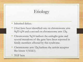 Etiology
• Inherited defect.
• 2 loci have been identified-one on chromosome arm
9q33-q34 and a second on chromosome arm 12q.
• Chromosome 9q34 harbors the endoglin gene and
several mutations of the gene have been reported in
family members affected by this syndrome.
• Chromosome arm 12q harbors the activin receptor
like kinase 1(ALK1).
• TGF beta
 