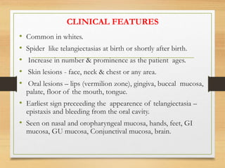 CLINICAL FEATURES
• Common in whites.
• Spider like telangiectasias at birth or shortly after birth.
• Increase in number & prominence as the patient ages.
• Skin lesions - face, neck & chest or any area.
• Oral lesions – lips (vermilion zone), gingiva, buccal mucosa,
palate, floor of the mouth, tongue.
• Earliest sign preceeding the appearence of telangiectasia –
epistaxis and bleeding from the oral cavity.
• Seen on nasal and oropharyngeal mucosa, hands, feet, GI
mucosa, GU mucosa, Conjunctival mucosa, brain.
 