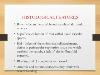 HISTOLOGICAL FEATURES
• Basic defect in the small blood vessels of skin and
mucosa.
• Superficial collection of thin walled blood vascular
spaces.
• EM - defect of the endothelial cell attachment,
defect in perivascular supportive tissue bed which
weakens the vessels, a lack of elastic fibres(old
concept).
• Bleeding and clotting times are normal.
• Anaemia and thrombocytopenia may result with
severe bleeding.
 