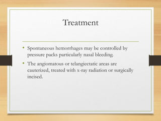 Treatment
• Spontaneous hemorrhages may be controlled by
pressure packs particularly nasal bleeding.
• The angiomatous or telangiectatic areas are
cauterized, treated with x-ray radiation or surgically
incised.
 
