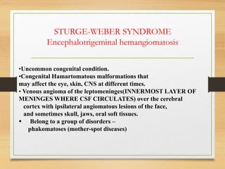 STURGE-WEBER SYNDROME
Encephalotrigeminal hemangiomatosis
•Uncommon congenital condition.
•Congenital Hamartomatous malformations that
may affect the eye, skin, CNS at different times.
• Venous angioma of the leptomeninges(INNERMOST LAYER OF
MENINGES WHERE CSF CIRCULATES) over the cerebral
cortex with ipsilateral angiomatous lesions of the face,
and sometimes skull, jaws, oral soft tissues.
 Belong to a group of disorders –
phakomatoses (mother-spot diseases)
 
