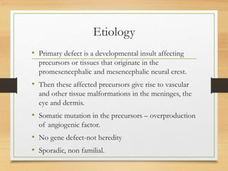 Etiology
• Primary defect is a developmental insult affecting
precursors or tissues that originate in the
promesencephalic and mesencephalic neural crest.
• Then these affected precursors give rise to vascular
and other tissue malformations in the meninges, the
eye and dermis.
• Somatic mutation in the precursors – overproduction
of angiogenic factor.
• No gene defect-not heredity
• Sporadic, non familial.
 