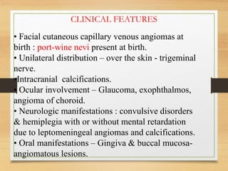 • Facial cutaneous capillary venous angiomas at
birth : port-wine nevi present at birth.
• Unilateral distribution – over the skin - trigeminal
nerve.
•Intracranial calcifications.
• Ocular involvement – Glaucoma, exophthalmos,
angioma of choroid.
• Neurologic manifestations : convulsive disorders
& hemiplegia with or without mental retardation
due to leptomeningeal angiomas and calcifications.
• Oral manifestations – Gingiva & buccal mucosa-
angiomatous lesions.
CLINICAL FEATURES
 