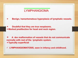 LYMPHANGIOMA
 Benign, hamartomatous hyperplasia of lymphatic vessels.
 Doubtful that they are true neoplasms.
Marked predilection for head and neck region.
 A dev malformation of vessels that do not communicate
normally with rest of the lymphatic system.
Typically superficial
 LYMPHANGIOMATOSIS, seen in infancy and childhood.
 