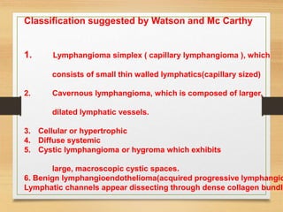 Classification suggested by Watson and Mc Carthy
1. Lymphangioma simplex ( capillary lymphangioma ), which
consists of small thin walled lymphatics(capillary sized)
2. Cavernous lymphangioma, which is composed of larger,
dilated lymphatic vessels.
3. Cellular or hypertrophic
4. Diffuse systemic
5. Cystic lymphangioma or hygroma which exhibits
large, macroscopic cystic spaces.
6. Benign lymphangioendothelioma(acquired progressive lymphangio
Lymphatic channels appear dissecting through dense collagen bundle
 