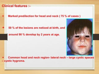 Clinical features :-
 Marked predilection for head and neck ( 75 % of cases )
 50 % of the lesions are noticed at birth, and
around 90 % develop by 2 years at age.
 Common head and neck region- lateral neck – large cystic spaces
– cystic hygroma.
 