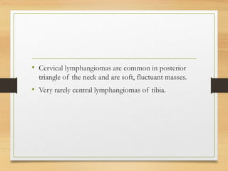 • Cervical lymphangiomas are common in posterior
triangle of the neck and are soft, fluctuant masses.
• Very rarely central lymphangiomas of tibia.
 