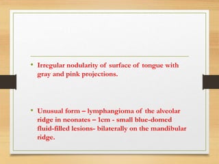• Irregular nodularity of surface of tongue with
gray and pink projections.
• Unusual form – lymphangioma of the alveolar
ridge in neonates – 1cm - small blue-domed
fluid-filled lesions- bilaterally on the mandibular
ridge.
 
