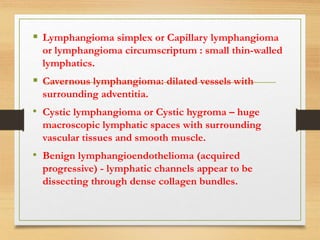  Lymphangioma simplex or Capillary lymphangioma
or lymphangioma circumscriptum : small thin-walled
lymphatics.
 Cavernous lymphangioma: dilated vessels with
surrounding adventitia.
• Cystic lymphangioma or Cystic hygroma – huge
macroscopic lymphatic spaces with surrounding
vascular tissues and smooth muscle.
• Benign lymphangioendothelioma (acquired
progressive) - lymphatic channels appear to be
dissecting through dense collagen bundles.
 