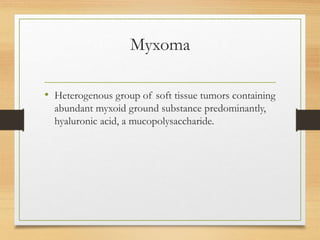Myxoma
• Heterogenous group of soft tissue tumors containing
abundant myxoid ground substance predominantly,
hyaluronic acid, a mucopolysaccharide.
 