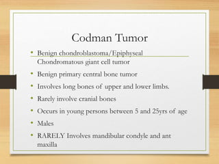 Codman Tumor
• Benign chondroblastoma/Epiphyseal
Chondromatous giant cell tumor
• Benign primary central bone tumor
• Involves long bones of upper and lower limbs.
• Rarely involve cranial bones
• Occurs in young persons between 5 and 25yrs of age
• Males
• RARELY Involves mandibular condyle and ant
maxilla
 