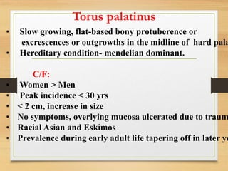 Torus palatinus
• Slow growing, flat-based bony protuberence or
excrescences or outgrowths in the midline of hard pala
• Hereditary condition- mendelian dominant.
C/F:
• Women > Men
• Peak incidence < 30 yrs
• < 2 cm, increase in size
• No symptoms, overlying mucosa ulcerated due to traum
• Racial Asian and Eskimos
• Prevalence during early adult life tapering off in later ye
 