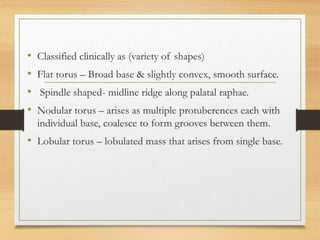 • Classified clinically as (variety of shapes)
• Flat torus – Broad base & slightly convex, smooth surface.
• Spindle shaped- midline ridge along palatal raphae.
• Nodular torus – arises as multiple protuberences each with
individual base, coalesce to form grooves between them.
• Lobular torus – lobulated mass that arises from single base.
 