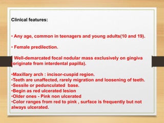 Clinical features:
• Any age, common in teenagers and young adults(10 and 19).
• Female predilection.
• Well-demarcated focal nodular mass exclusively on gingiva
(originate from interdental papilla).
•Maxillary arch : incisor-cuspid region.
•Teeth are unaffected, rarely migration and loosening of teeth.
•Sessile or pedunculated base.
•Begin as red ulcerated lesion
•Older ones - Pink non ulcerated
•Color ranges from red to pink , surface is frequently but not
always ulcerated.
 
