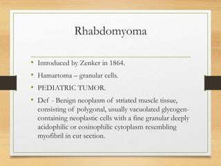 Rhabdomyoma
• Introduced by Zenker in 1864.
• Hamartoma – granular cells.
• PEDIATRIC TUMOR.
• Def - Benign neoplasm of striated muscle tissue,
consisting of polygonal, usually vacuolated glycogen-
containing neoplastic cells with a fine granular deeply
acidophilic or eosinophilic cytoplasm resembling
myofibril in cut section.
 