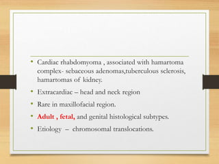 • Cardiac rhabdomyoma , associated with hamartoma
complex- sebaceous adenomas,tuberculous sclerosis,
hamartomas of kidney.
• Extracardiac – head and neck region
• Rare in maxillofacial region.
• Adult , fetal, and genital histological subtypes.
• Etiology – chromosomal translocations.
 
