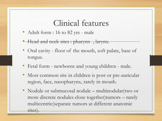 Clinical features
• Adult form : 16 to 82 yrs - male
• Head and neck sites : pharynx , larynx.
• Oral cavity - floor of the mouth, soft palate, base of
tongue.
• Fetal form - newborns and young children - male.
• Most common site in children is post or pre-auricular
region, face, nasopharynx, rarely in mouth.
• Nodule or submucosal nodule – multinodular(two or
more discrete nodules close together)tumors – rarely
multicentric(separate tumors at different anatomic
sites).
 