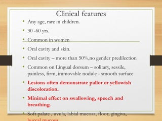 Clinical features
• Any age, rare in children.
• 30 -60 yrs.
• Common in women
• Oral cavity and skin.
• Oral cavity – more than 50%,no gender predilection
• Common on Lingual dorsum – solitary, sessile,
painless, firm, immovable nodule - smooth surface
• Lesions often demonstrate pallor or yellowish
discoloration.
• Minimal effect on swallowing, speech and
breathing.
• Soft palate , uvula, labial mucosa, floor, gingiva,
 