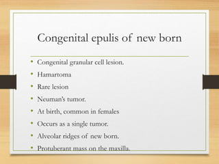 Congenital epulis of new born
• Congenital granular cell lesion.
• Hamartoma
• Rare lesion
• Neuman’s tumor.
• At birth, common in females
• Occurs as a single tumor.
• Alveolar ridges of new born.
• Protuberant mass on the maxilla.
 