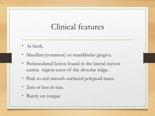 Clinical features
• At birth.
• Maxillary(common) or mandibular gingiva.
• Pedunculated lesion found in the lateral incisor
canine region-crest of the alveolar ridge.
• Pink to red smooth surfaced polypoid mass.
• 2cm or less in size.
• Rarely on tongue
 