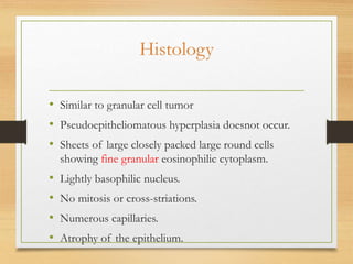 Histology
• Similar to granular cell tumor
• Pseudoepitheliomatous hyperplasia doesnot occur.
• Sheets of large closely packed large round cells
showing fine granular eosinophilic cytoplasm.
• Lightly basophilic nucleus.
• No mitosis or cross-striations.
• Numerous capillaries.
• Atrophy of the epithelium.
 