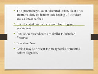 • The growth begins as an ulcerated lesion, older ones
are more likely to demonstrate healing of the ulcer
and an intact surface.
• Red ulcerated ones are mistaken for pyogenic
granulomas
• Pink nonulcerated ones are similar to irritation
fibromas.
• Less than 2cm.
• Lesion may be present for many weeks or months
before diagnosis.
 