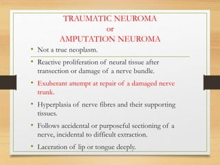 TRAUMATIC NEUROMA
or
AMPUTATION NEUROMA
• Not a true neoplasm.
• Reactive proliferation of neural tissue after
transection or damage of a nerve bundle.
• Exuberant attempt at repair of a damaged nerve
trunk.
• Hyperplasia of nerve fibres and their supporting
tissues.
• Follows accidental or purposeful sectioning of a
nerve, incidental to difficult extraction.
• Laceration of lip or tongue deeply.
 