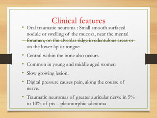 Clinical features
• Oral traumatic neuroma : Small smooth surfaced
nodule or swelling of the mucosa, near the mental
foramen, on the alveolar ridge in edentulous areas or
on the lower lip or tongue.
• Central within the bone also occurs.
• Common in young and middle aged women
• Slow growing lesion.
• Digital pressure causes pain, along the course of
nerve.
• Traumatic neuromas of greater auricular nerve in 5%
to 10% of pts – pleomorphic adenoma
 