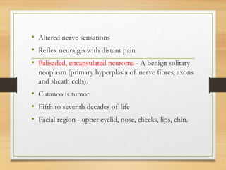 • Altered nerve sensations
• Reflex neuralgia with distant pain
• Palisaded, encapsulated neuroma - A benign solitary
neoplasm (primary hyperplasia of nerve fibres, axons
and sheath cells).
• Cutaneous tumor
• Fifth to seventh decades of life
• Facial region - upper eyelid, nose, cheeks, lips, chin.
 