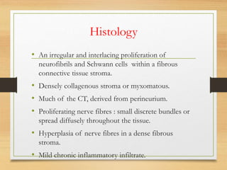 Histology
• An irregular and interlacing proliferation of
neurofibrils and Schwann cells within a fibrous
connective tissue stroma.
• Densely collagenous stroma or myxomatous.
• Much of the CT, derived from perineurium.
• Proliferating nerve fibres : small discrete bundles or
spread diffusely throughout the tissue.
• Hyperplasia of nerve fibres in a dense fibrous
stroma.
• Mild chronic inflammatory infiltrate.
 