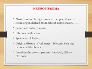 NEUROFIBROMA
• Most common benign tumor of peripheral nerve
tissue origin, derived from cells of nerve sheath.
• Superficial Solitary lesion.
• Fibroma molluscum
• Spindle – cell lesion.
• Origin : Mixture of cell types - Schwann cells and
perineural fibroblasts.
• Based on the growth pattern : localized, diffuse,
plexiform.
 