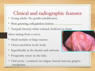 Clinical and radiographic features
• Young adults. No gender predilection.
• Slow-growing, soft,painless lesions.
• Tan(pale brown)-white colored, fusiform in shape
when arising from a nerve.
• Small nodules or large masses.
• Occur anywhere in the body
• Superficially in the dermis and subcutis.
• Frequently occur on the skin.
• Oral cavity : common on tongue, buccal mucosa, gingiva
, hardpalate.
 