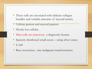 • These cells are associated with delicate collagen
bundles and variable amounts of myxoid matrix.
• Cellular pattern and myxoid pattern.
• Mostly less cellular.
• Mast cells are numerous- a diagnostic feature.
• Sparsely distributed small axons – using silver stains.
• S-100
• Rare recurrence, rare malignant transformation.
 