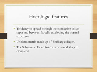 Histologic features
• Tendency to spread through the connective tissue
septa and between fat cells enveloping the normal
structures
• Uniform matrix made up of fibrillary collagen.
• The Schwann cells are fusiform or round shaped,
elongated.
 