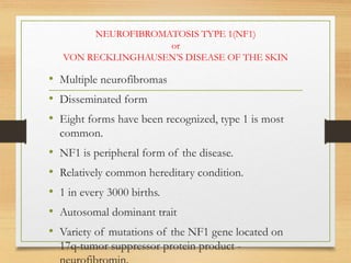 NEUROFIBROMATOSIS TYPE 1(NF1)
or
VON RECKLINGHAUSEN’S DISEASE OF THE SKIN
• Multiple neurofibromas
• Disseminated form
• Eight forms have been recognized, type 1 is most
common.
• NF1 is peripheral form of the disease.
• Relatively common hereditary condition.
• 1 in every 3000 births.
• Autosomal dominant trait
• Variety of mutations of the NF1 gene located on
17q-tumor suppressor protein product -
 