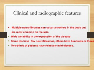 Clinical and radiographic features
 Multiple neurofibromas can occur anywhere in the body but
are most common on the skin.
 Wide variability in the expression of the disease
 Some pts have few neurofibromas, others have hundreds or thous
 Two-thirds of patients have relatively mild disease.
 