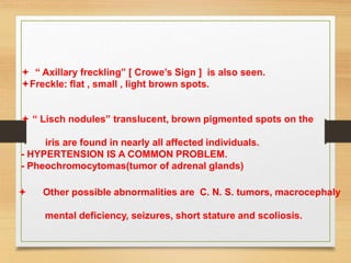  “ Axillary freckling” [ Crowe’s Sign ] is also seen.
Freckle: flat , small , light brown spots.
 “ Lisch nodules” translucent, brown pigmented spots on the
iris are found in nearly all affected individuals.
- HYPERTENSION IS A COMMON PROBLEM.
- Pheochromocytomas(tumor of adrenal glands)
 Other possible abnormalities are C. N. S. tumors, macrocephaly
mental deficiency, seizures, short stature and scoliosis.
 