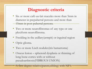 Diagnostic criteria
• Six or more café-au-lait macules more than 5mm in
diameter in prepubertal persons and more than
15mm in post pubertal persons.
• Two or more neurofibromas of any type or one
plexiform neurofibroma.
• Freckling in the axillary(armpit) or inguinal region
• Optic glioma.
• Two or more Lisch nodules(iris hamartoma)
• Osseus lesion – sphenoid dysplasia or thinning of
long bone cortex with or without
pseudoarthrosis(FIBROUS UNION)
• A first degree relative(parent,sibling) with NF1.
 