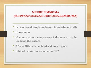 NEURILEMMOMA
(SCHWANNOMA,NEURINOMA,LEMMOMA)
• Benign neural neoplasm derived from Schwann cells.
• Uncommon
• Neurites are not a component of this tumor, may be
found on the surface.
• 25% to 48% occur in head and neck region.
• Bilateral neurilemomas occur in NF2
 