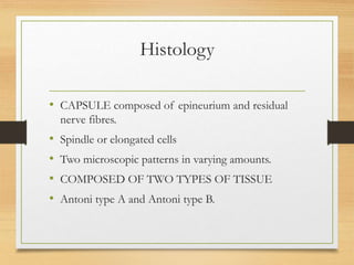Histology
• CAPSULE composed of epineurium and residual
nerve fibres.
• Spindle or elongated cells
• Two microscopic patterns in varying amounts.
• COMPOSED OF TWO TYPES OF TISSUE
• Antoni type A and Antoni type B.
 