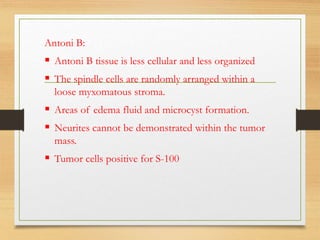 Antoni B:
 Antoni B tissue is less cellular and less organized
 The spindle cells are randomly arranged within a
loose myxomatous stroma.
 Areas of edema fluid and microcyst formation.
 Neurites cannot be demonstrated within the tumor
mass.
 Tumor cells positive for S-100
 