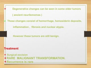  Degenerative changes can be seen in some older tumors
( ancient neurilemomas )
 These changes consist of hemorrhage, hemosiderin deposits,
inflammation , fibrosis and nuclear atypia.
However these tumors are still benign.
Treatment
 Surgical excision
RARE MALIGNANT TRANSFORMATION.
Recurrence is rare
 