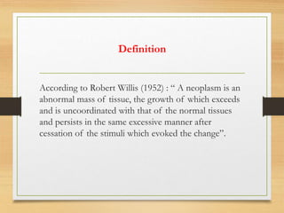 Definition
According to Robert Willis (1952) : “ A neoplasm is an
abnormal mass of tissue, the growth of which exceeds
and is uncoordinated with that of the normal tissues
and persists in the same excessive manner after
cessation of the stimuli which evoked the change”.
 